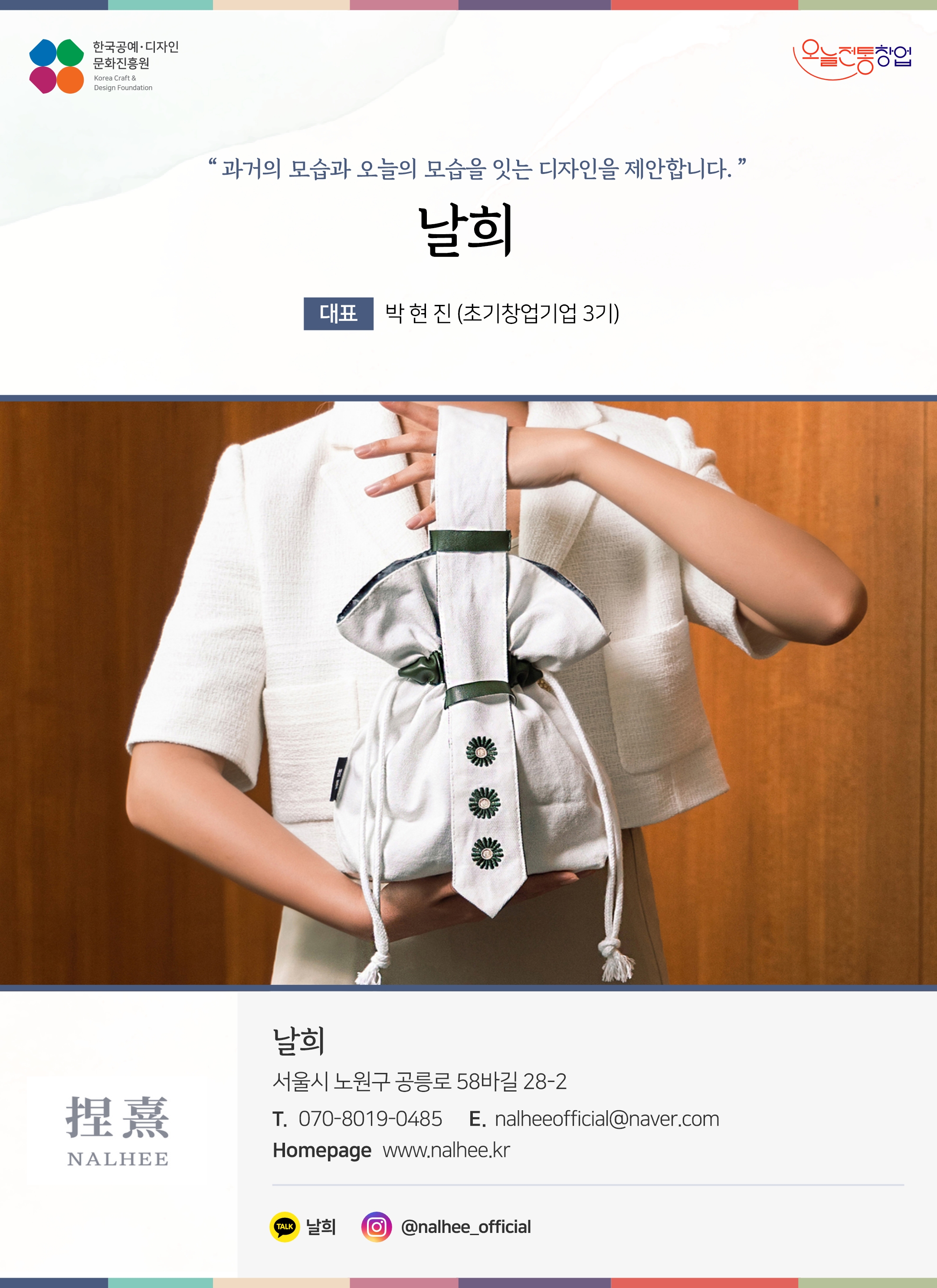 한국공예디자인 문화진흥원 오늘전통창업 기업명 날희 대표 박현진 (초기창업기업 3기) 날희 서울시 노원구 공릉로 58바길 28-2 전화  070-8019-0485 이메일  nalgeeofficial@naver.com 홈페이지  https://nalhee.kr/ 카카오톡 @jTdts 인스타그램 @nalhee_official