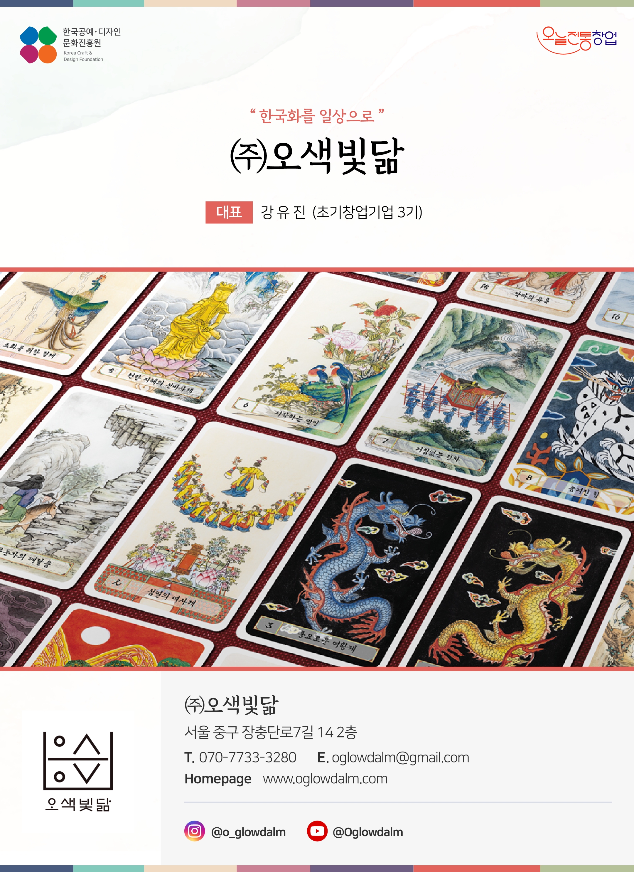 한국공예디자인 문화진흥원 오늘전통창업 기업명 오색빛닮 대표 강유진 (초기창업기업 3기) (주)오색빛닮 서울 중구 장충단로 7길 14 2층 전화 070-7733-3280 이메일 oglowdalm@gmail.com 홈페이지 www.oglowdalm.com 인스타그램 @o_glowdalm 유튜브 @Oglowdalm