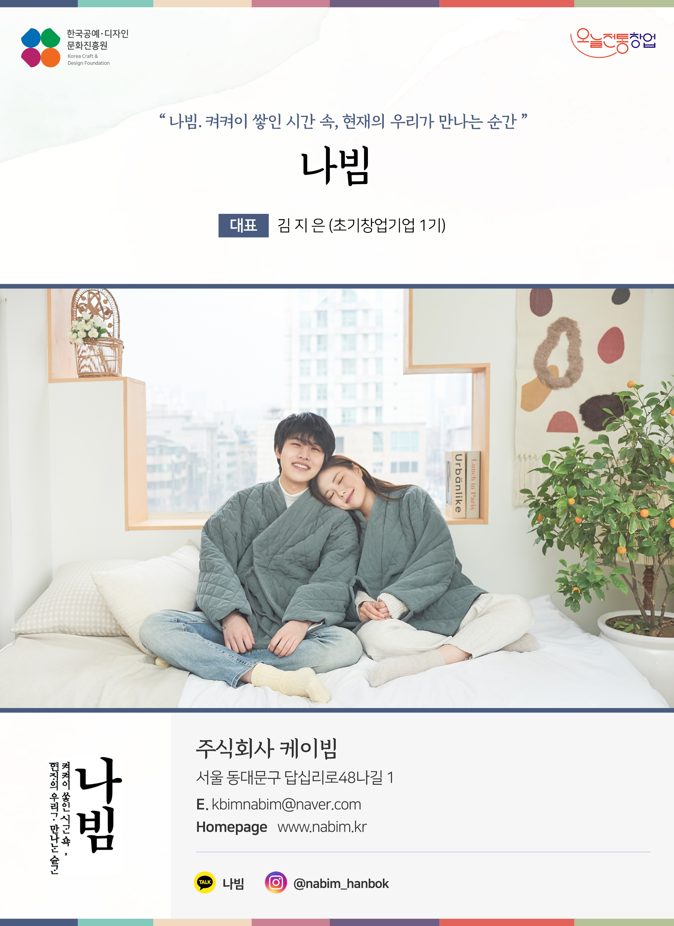 한국공예디자인 문화진흥원 오늘전통창업 기업명 주식회사 케이빔 대표 김지은 (초기창업기업 1기) 주식회사 케이빔 서울 동대문구 답십리로 48나길 1 이메일 kbimnabim@naver.com 홈페이지 nabim.kr 카카오톡 @JLju 인스타그램 @nabim_hanbok