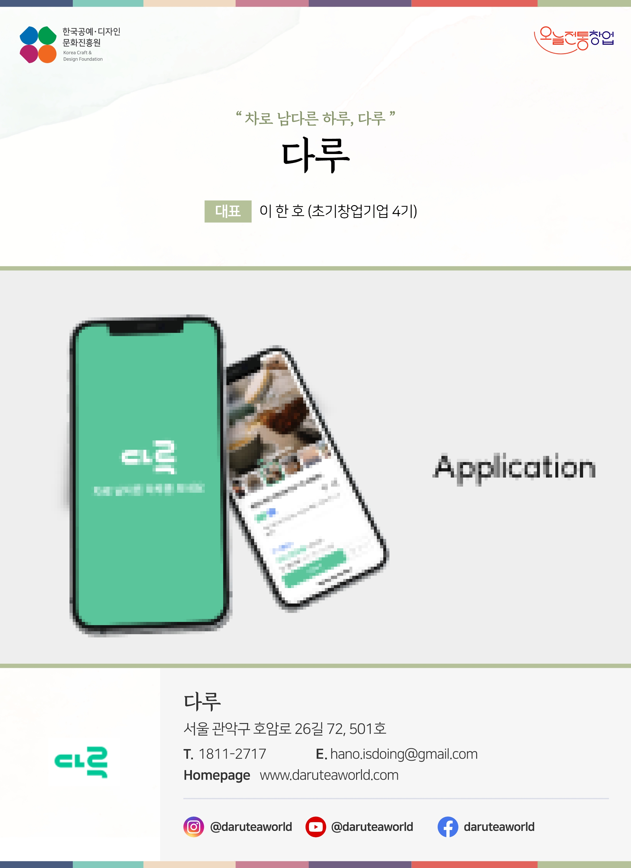 한국공예디자인 문화진흥원 오늘전통창업 기업명 다루 대표 이한호 (초기창업기업 4기) 다루 서울 관악구 호암로 26길 72, 501호 전화 1811-2717 이메일 hano.isdoing@gmail.com 홈페이지 daruteaworld.com 인스타그램 @daruteaworld 유튜브 daruteaworld 페이스북 daruteaworld