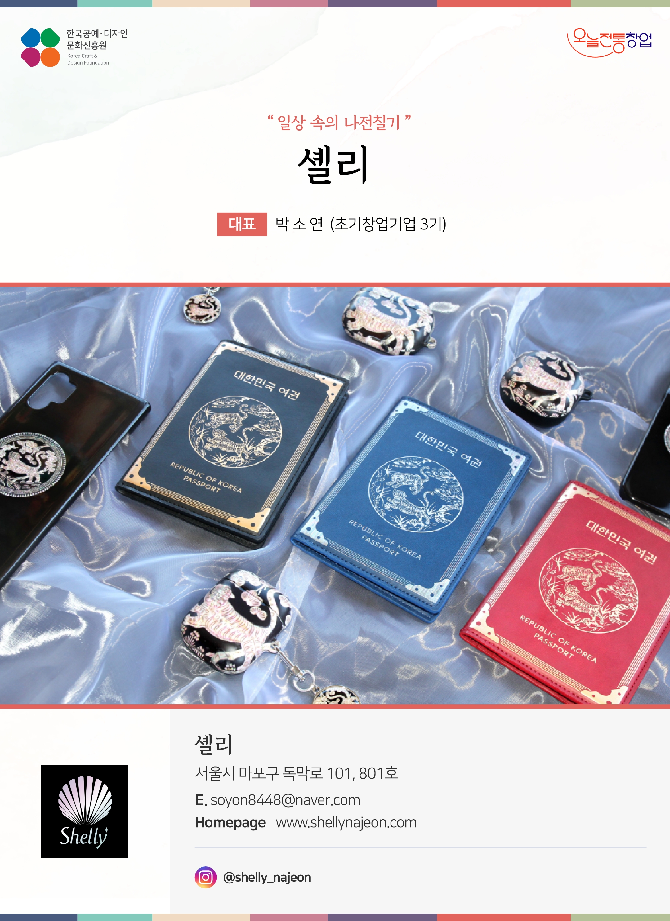 한국공예디자인 문화진흥원 오늘전통창업 기업명 셸리 대표 박소연 (초기창업기업 3기) 셸리 서울시 마포구 독막로 101, 801호 이메일 soyon8448@naver.com 홈페이지 https://www.shellynajeon.com 인스타그램 @shelly_najeon