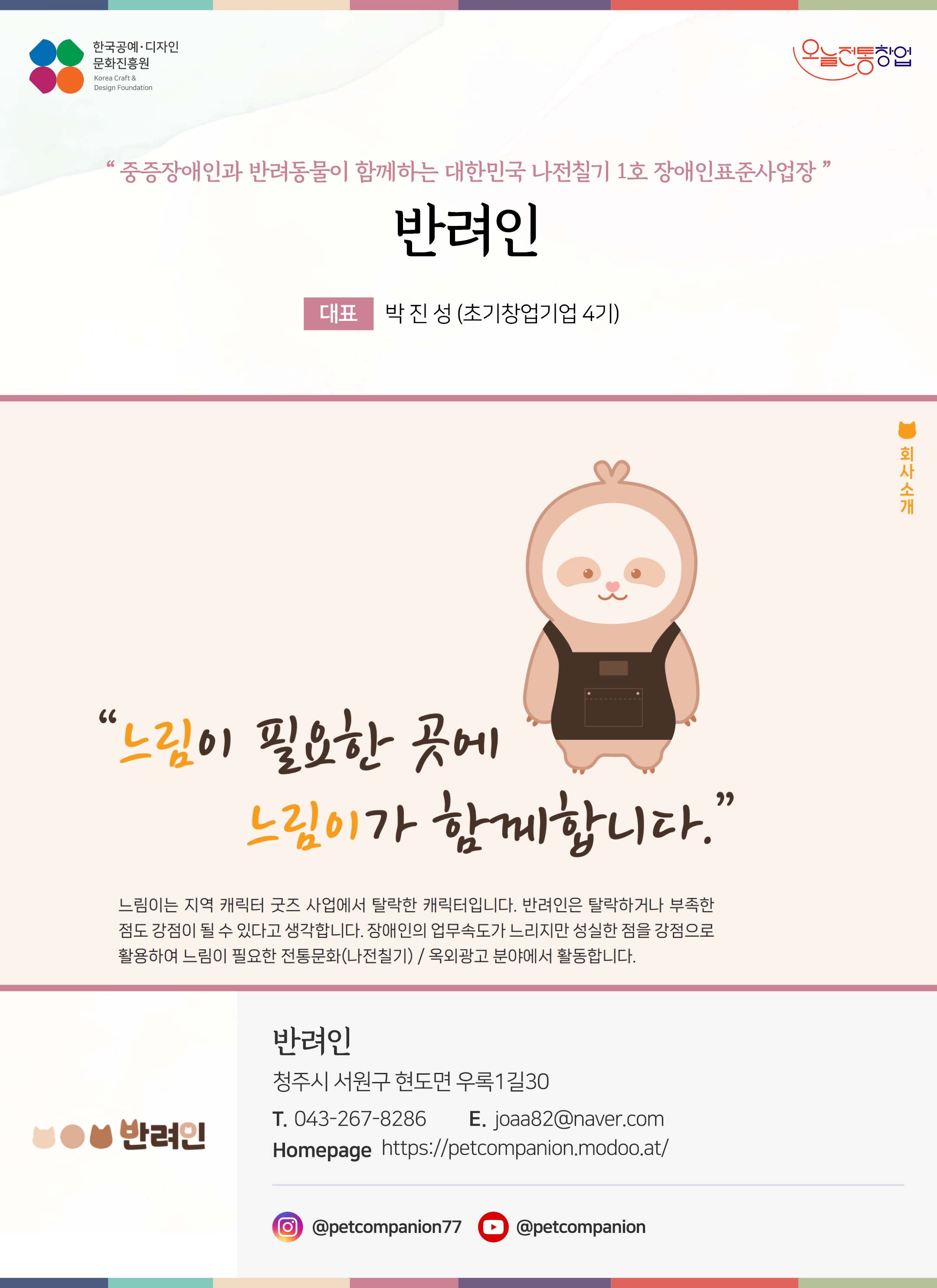 한국공예디자인 문화진흥원 오늘전통창업 기업명 반려인 대표 박진성 (초기창업기업 4기) 반려인 청주시 서원구 현도면 우록 1길 30 전화 043-267-8286 이메일 joaa82@naver.com 홈페이지 https://petcompanion.modoo.at/ 인스타그램 @sulsulfactory 유튜브 @petcompanion