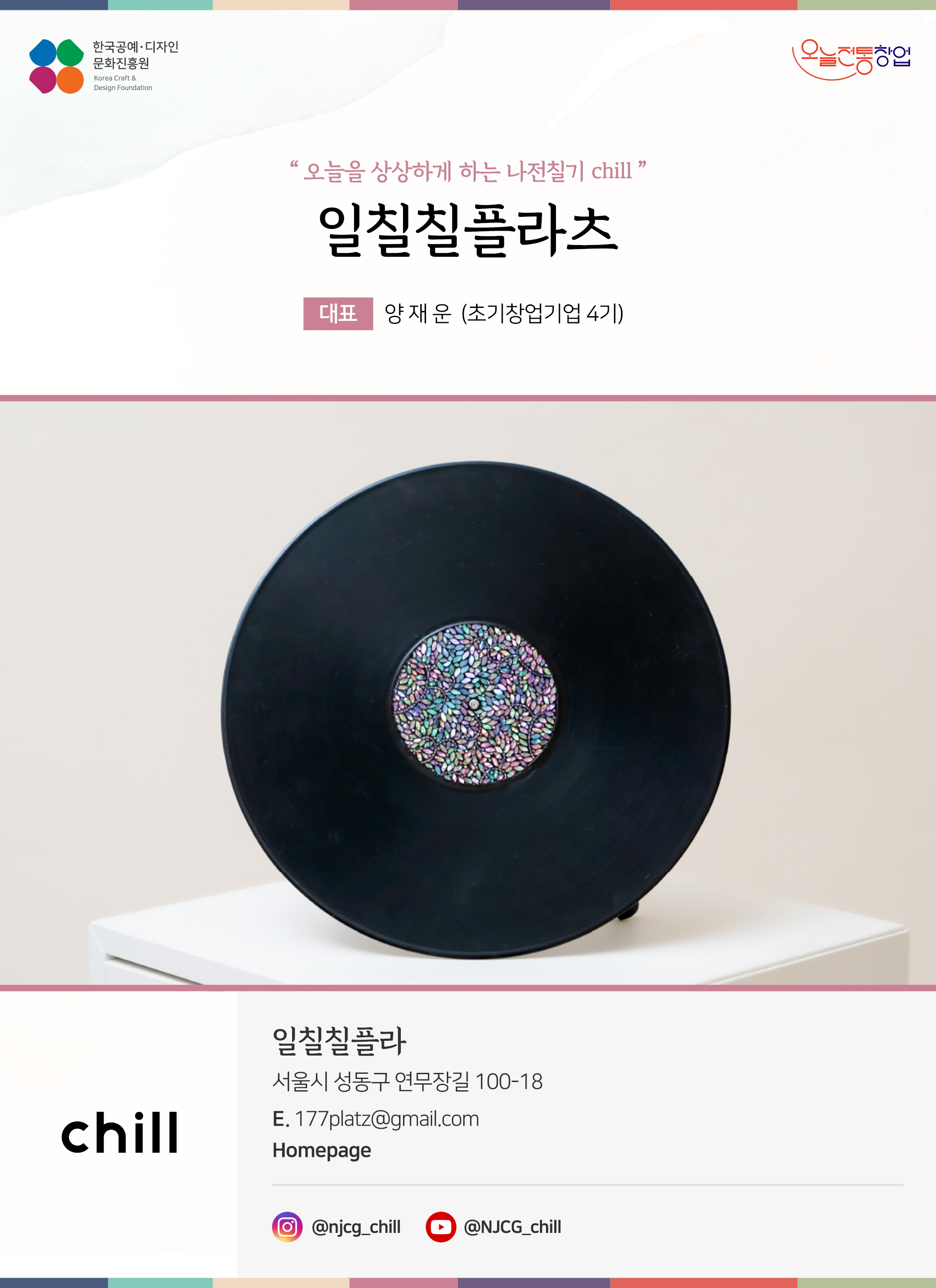 한국공예디자인 문화진흥원 오늘전통창업 기업명 일칠칠플라츠 대표 양재윤 (초기창업기업 4기) 일칠칠플라츠 서울시 성동구 연무장길 100-18 이메일 177platz@gmail.com 인스타그램 @njcg_chill 유튜브 @NJCG_chill