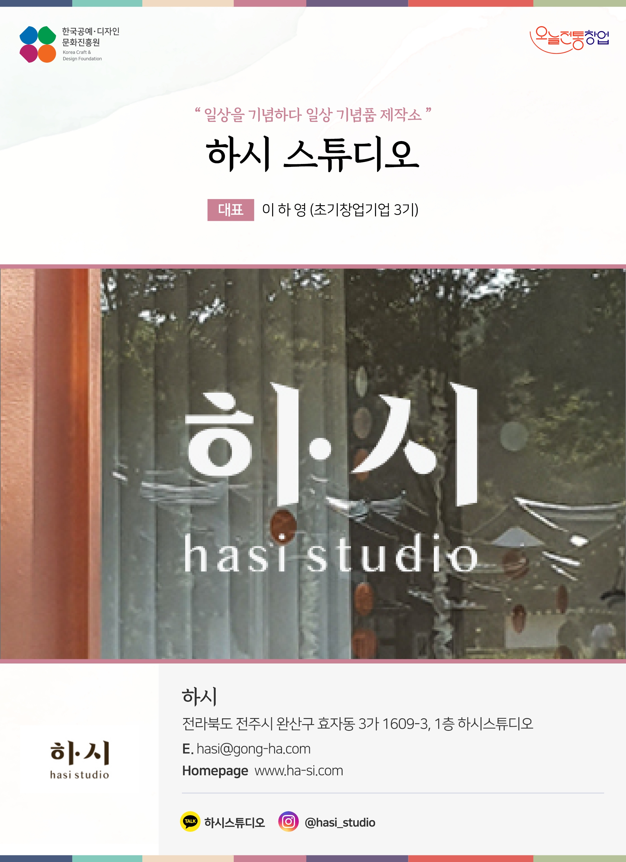 한국공예디자인 문화진흥원 오늘전통창업 기업명 하시 스튜디오 대표 이하영 (초기창업기업 3기) 하시 전라북도 전주시 완산구 효자동 3가 1609-3, 1층 하시스튜디오 이메일 hasi@gong-ha.com 홈페이지 www.ha-si.com 카카오톡 @PtpxaK 인스타그램 @hasi_studio