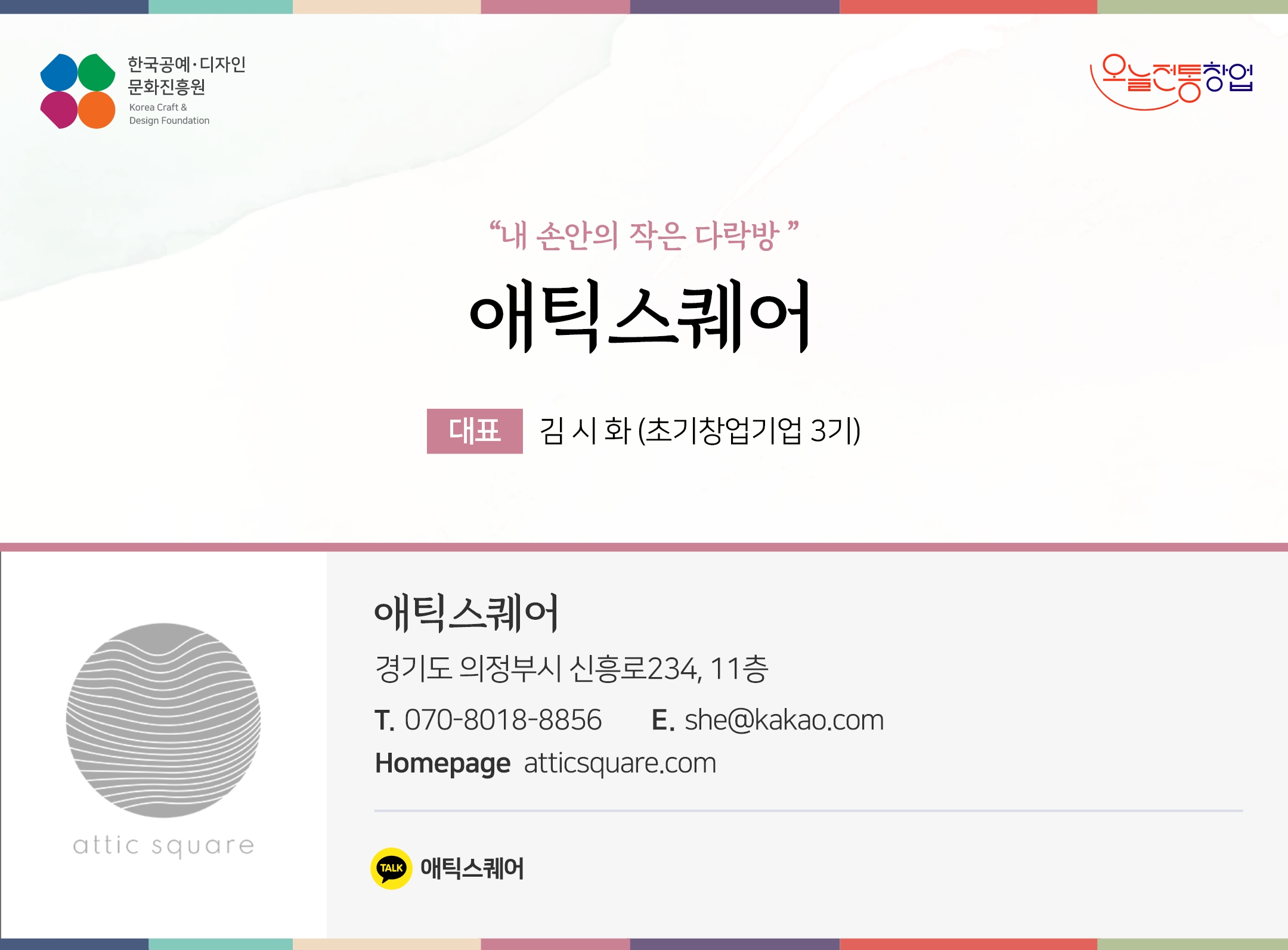 한국공예디자인 문화진흥원 오늘전통창업 기업명 애틱스퀘어 대표 김시화 (초기창업기업 3기) 애틱스퀘어 경기도 의정부시 신흥로234, 11층 전화 070-8018-8856 이메일 she@kakao.com 홈페이지 atticsquare.com 카카오톡 @chxhbxj