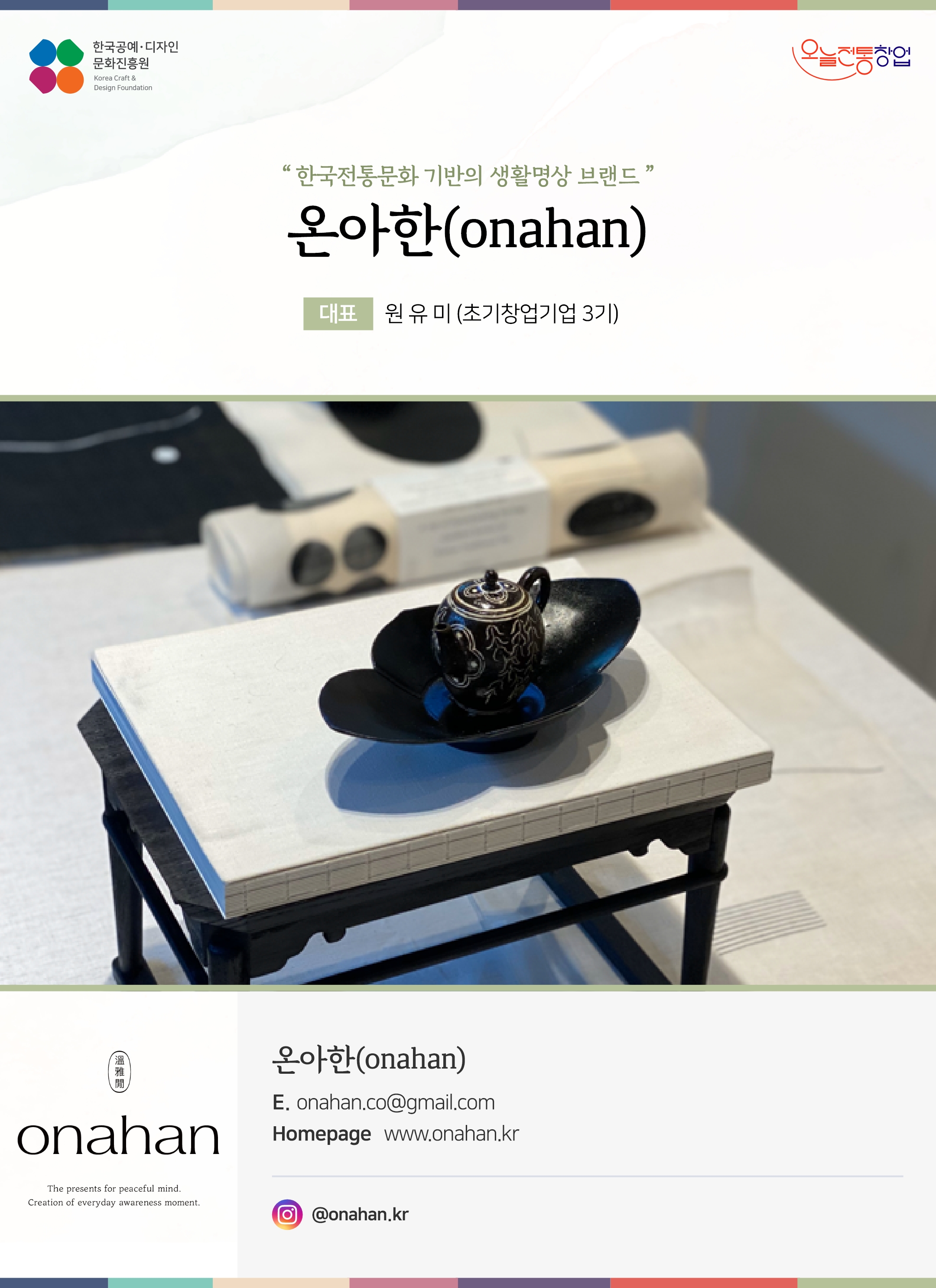 한국공예디자인 문화진흥원   오늘전통창업  기업명 온아한(onahan) 대표 원유미 (초기창업기업 3기)  온아한(onahan) 전화 1899-5836 이메일 onahan.co@gmail.com 홈페이지 www.onahan.kr  인스타그램 @onahan.kr