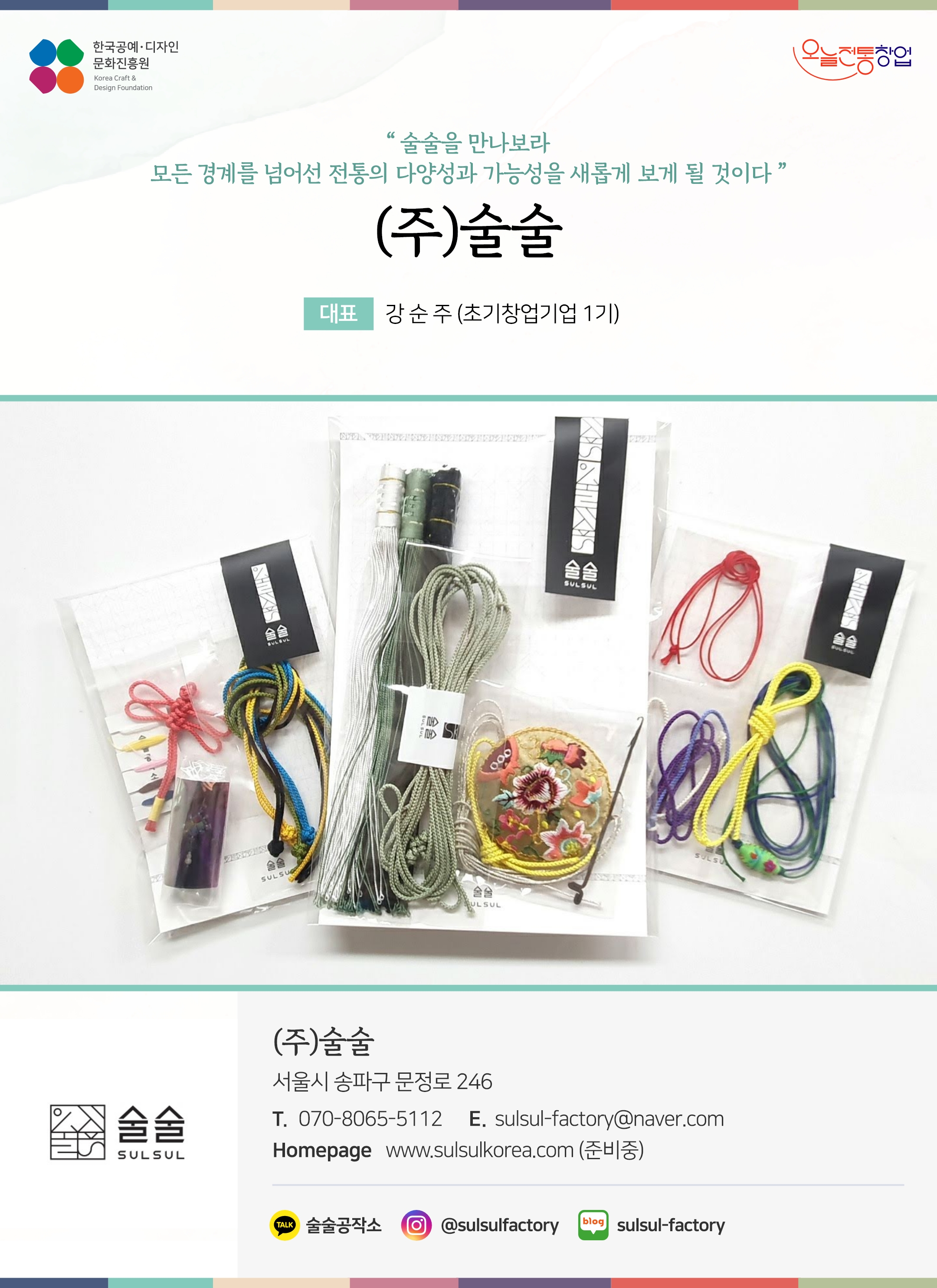 한국공예디자인 문화진흥원 오늘전통창업 기업명 (주) 술술 대표 강순주 (초기창업기업 1기) (주) 술술 서울시 송파구 문정로 246 전화 070-8065-5112 이메일 sulsul-factory@naver.com 홈페이지 www.sulsulkorea.com (준비중) 카카오톡 @Tsexcd 인스타그램 @sulsulfactory 네이버블로그 sulsul-factory