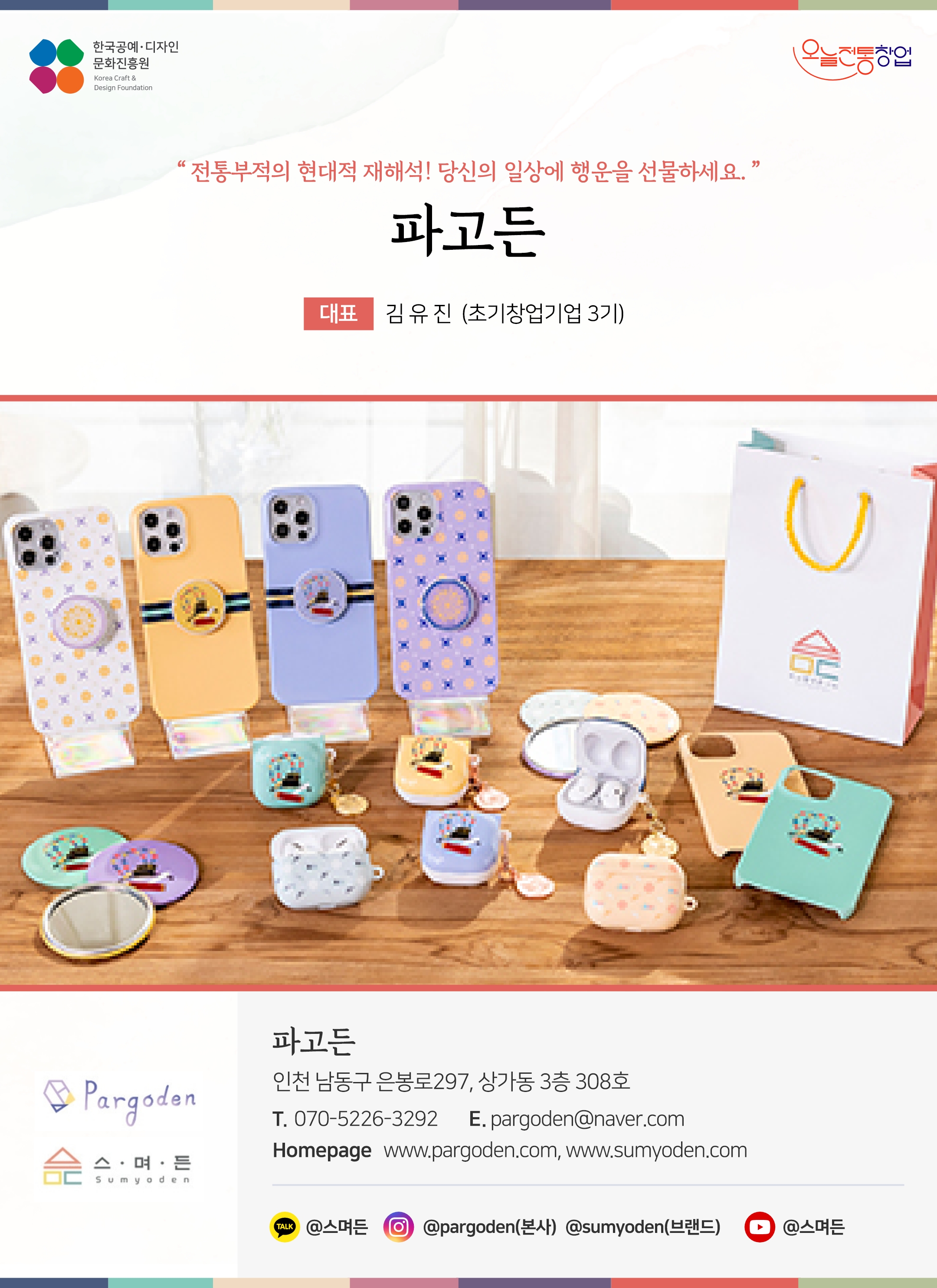 한국공예디자인 문화진흥원 오늘전통창업 기업명 파고든 대표 김유진 (초기창업기업 3기) 파고든 인천 남동구 은봉로 297, 상가동 3층 308호 전화 070-5226-3292 이메일 pargoden@naver.com 홈페이지 www.pargoden.com, www.sumyoden.com 카카오톡 @스며 인스타그램 @pargoden 유튜브 @스며든