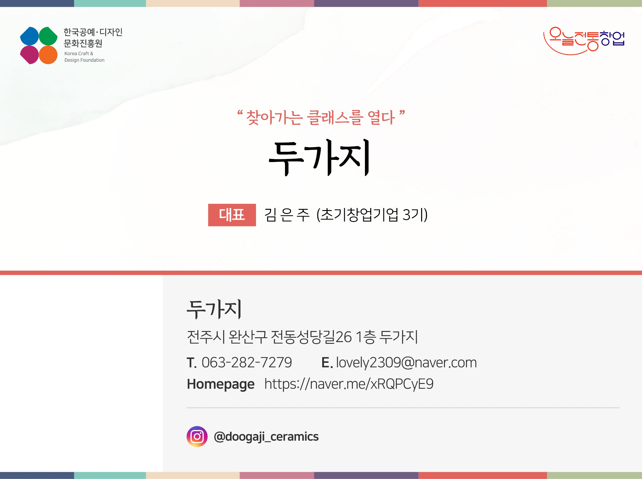 한국공예디자인 문화진흥원 오늘전통창업 기업명 두가지 대표 김은 (초기창업기업 3기) 두가지 전주시 완산구 전동성당길26 1층 두가지 전화 063-282-7279 이메일 lovely2309@naver.com 홈페이지 https://naveer.me/xRQPCyE9 인스타그램 @doogaji_ceramics