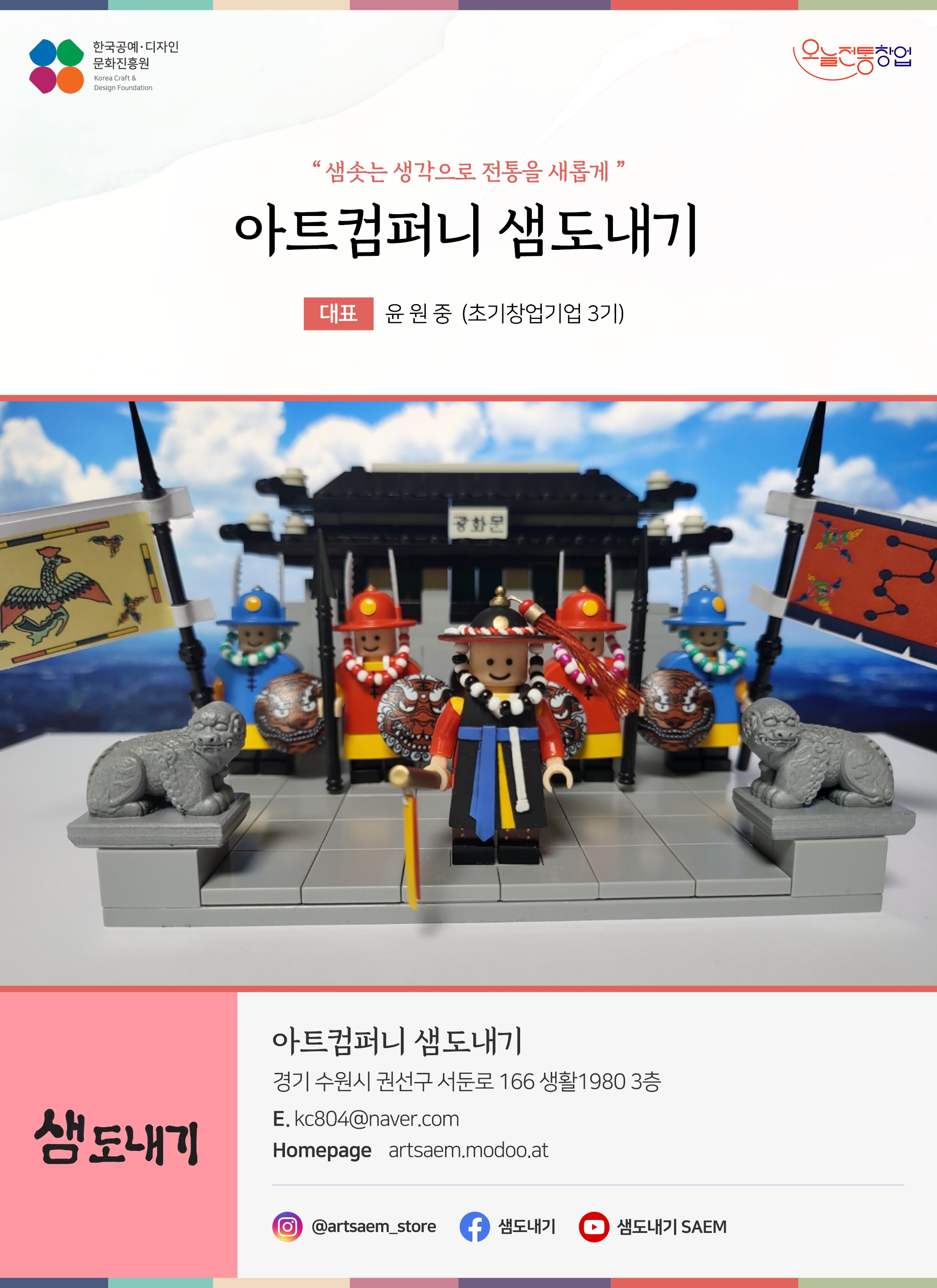 한국공예디자인 문화진흥원   오늘전통창업  기업명 아트컴퍼니 샘도내기 대표명 윤원중 (초기창업기업 3기) 아트컴퍼니 샘도내기 경기 수원시 권선구 서둔로 166 생활1980 3층 이메일 kc804@naver.com 홈페이지 artsaem.modoo.at 인스타그램  @artsaem_store 페이스북 @샘도내기 유튜브 @샘도내기 SAEM