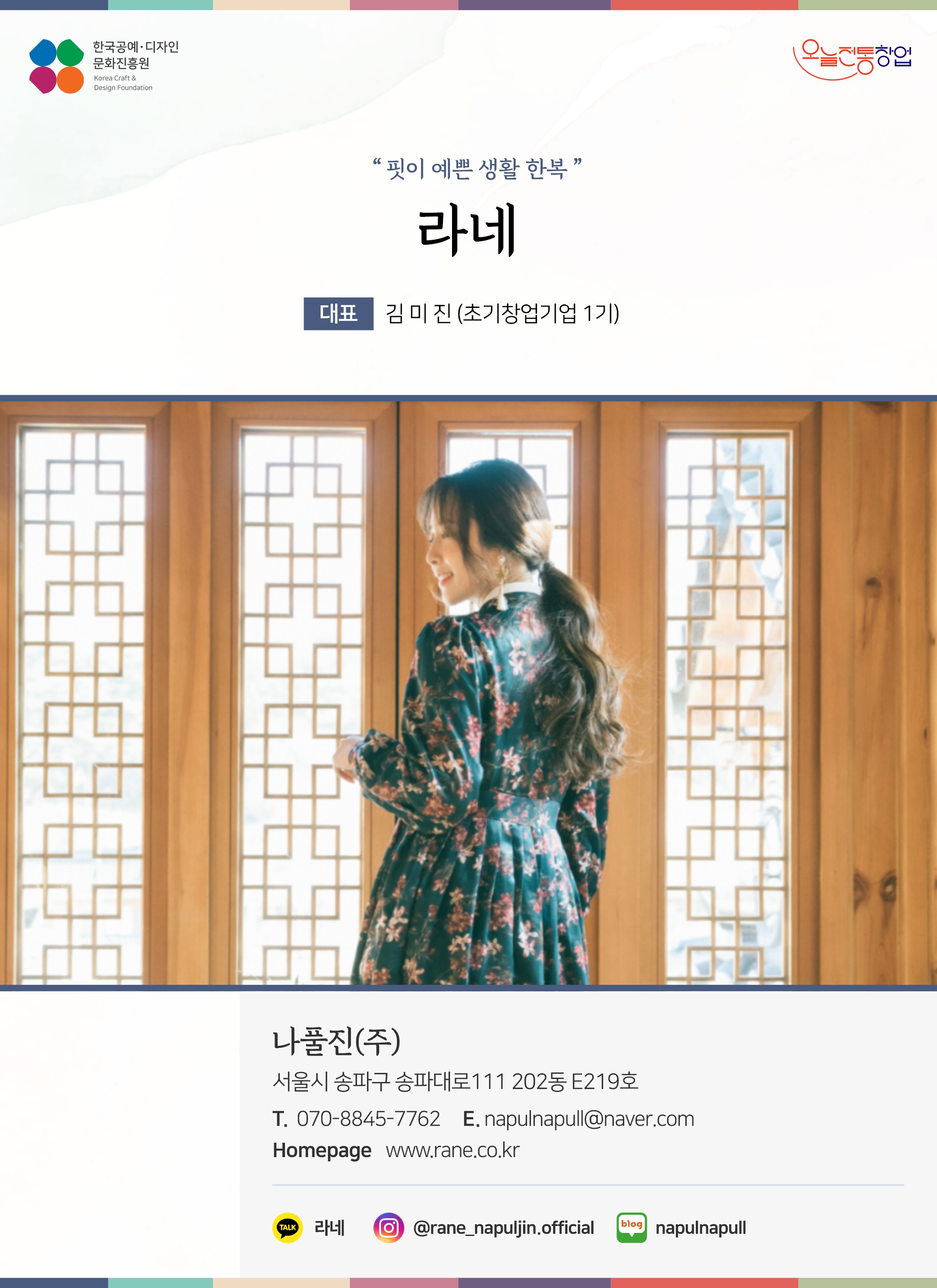 한국공예디자인 문화진흥원 오늘전통창업 기업명 라네 대표 김미진 (초기창업기업 1기) 나풀진(주) 서울시 송파구 송파대로 111 202동 E219호 전화 070-8845-7762 이메일 napulnapull@naver.com 홈페이지 www.rane.co.kr 카카오톡 xfnxhxes 인스타그램 @rane_naprljin.official