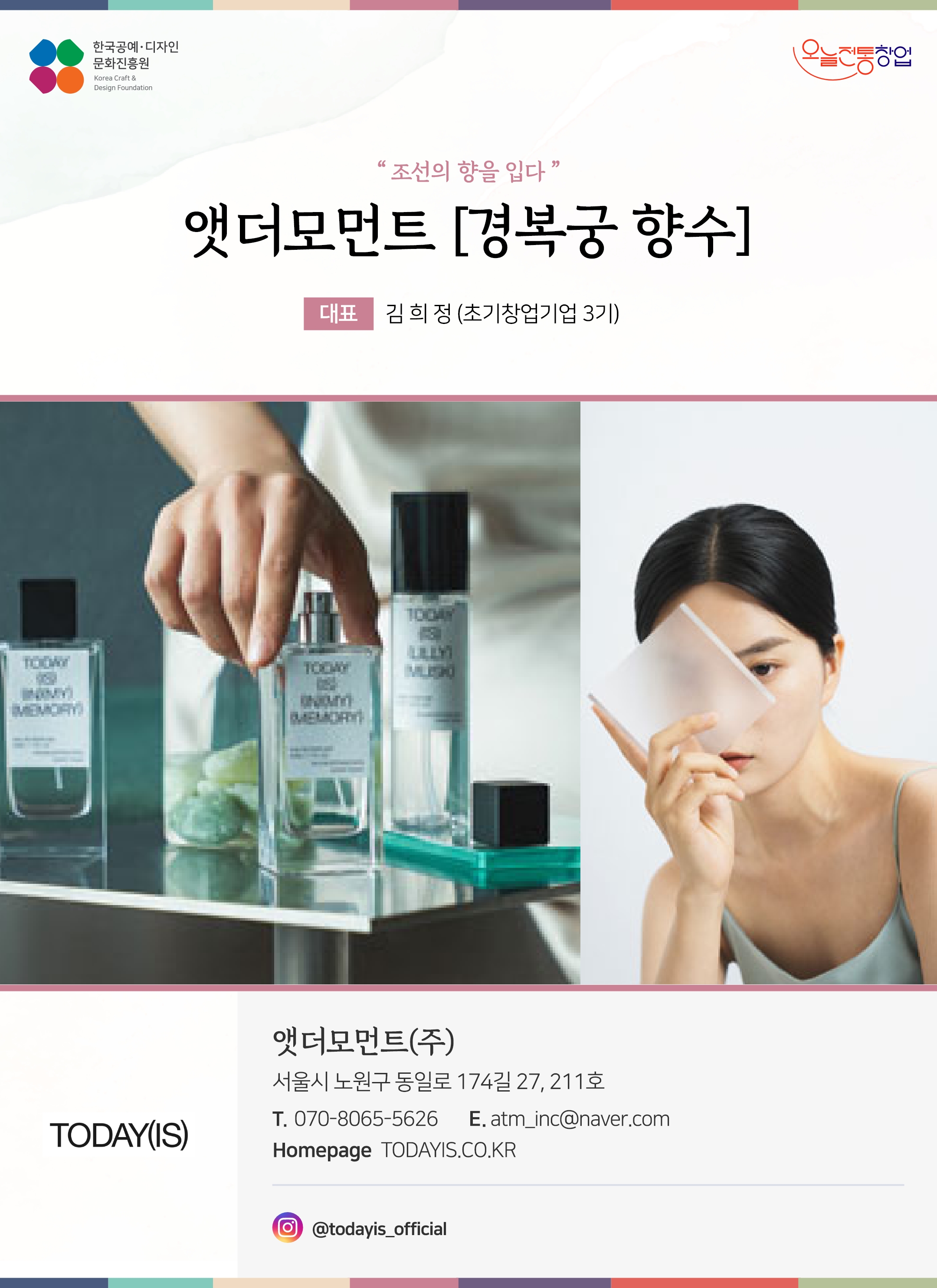 한국공예디자인 문화진흥원 오늘전통창업 기업명 경복궁 향수 대표 김희정 (초기창업기업 3기) 앳더모먼트(주) 서울시 노원구 동일로 174길 27, 211호 전화 070-8065-5626 이메일 atm_inc@naver.com 홈페이지 TODAYIS.CO.KR 인스타그램 @todayis_official