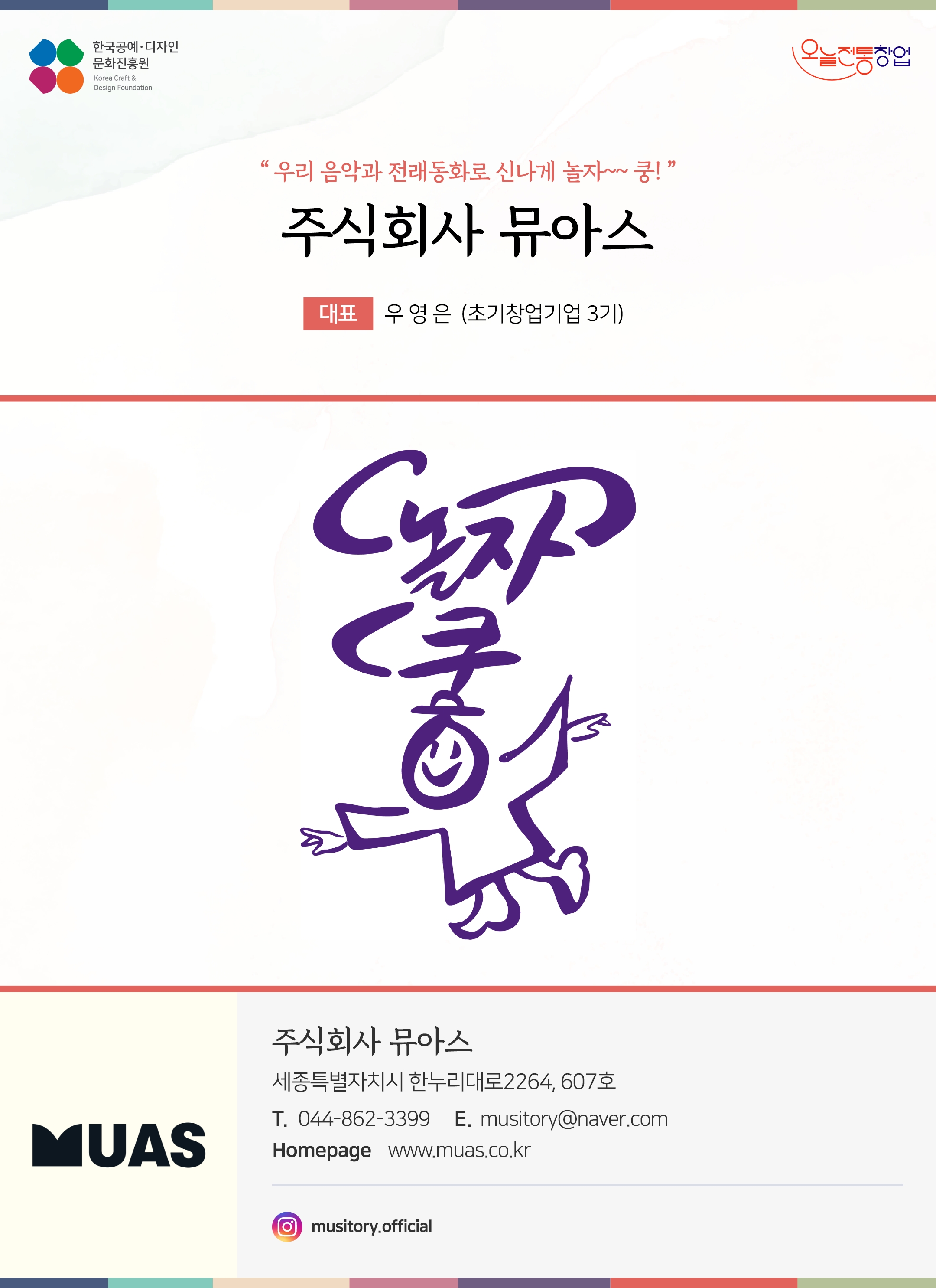 한국공예디자인 문화진흥원 오늘전통창업 기업명 주식회사 뮤아스 대표명 우영은 (초기창업기업 2기) 주식회사 뮤아스 세종특별자치시 한누리대로2264, 607호 전화 044-862-3399 이메일 musitory@naver.com 홈페이지 www.muas.co.kr 인스타그램 @musitory.official