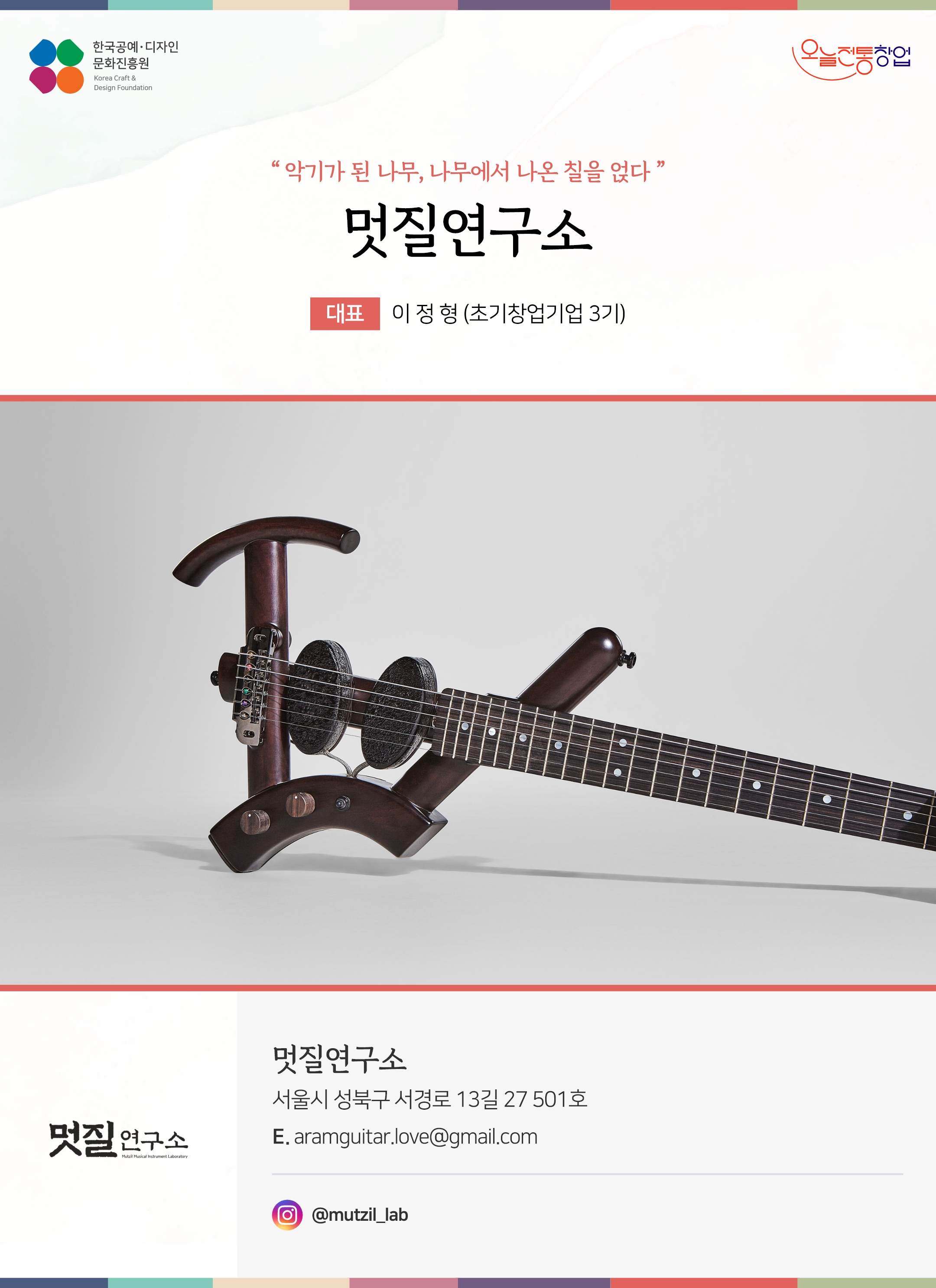 한국공예디자인 문화진흥원 오늘전통창업 기업명 멋질연구소 대표 이정형 (초기창업기업 1기) 멋질연구소 서울시 성북구 서경로 13길 27 501호 이메일 aramguitar.love@gmail.com 인스타그램 @mutzil_lab