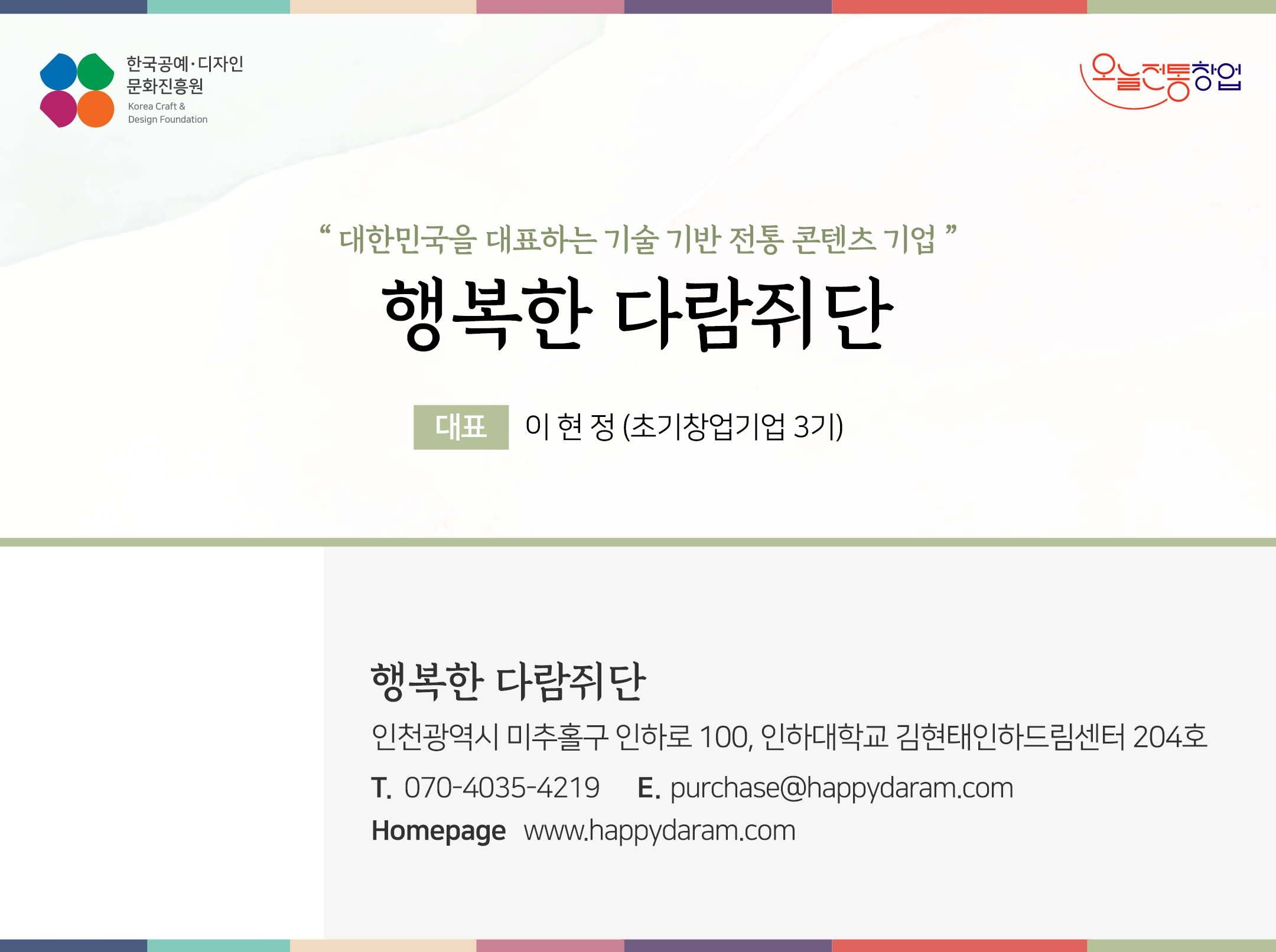 한국공예디자인 문화진흥원   오늘전통창업  기업명 주식회사 행복한 다람쥐단 대표 이현정 (초기창업기업 3기)  행복한 다람쥐단 인천광역시 미추홀구 인하로 100, 인하대학교 김현태인하드림센터 204호 전화 070-4035-4219 이메일 purchase@happydaram.com 홈페이지 http://happydaram.com/