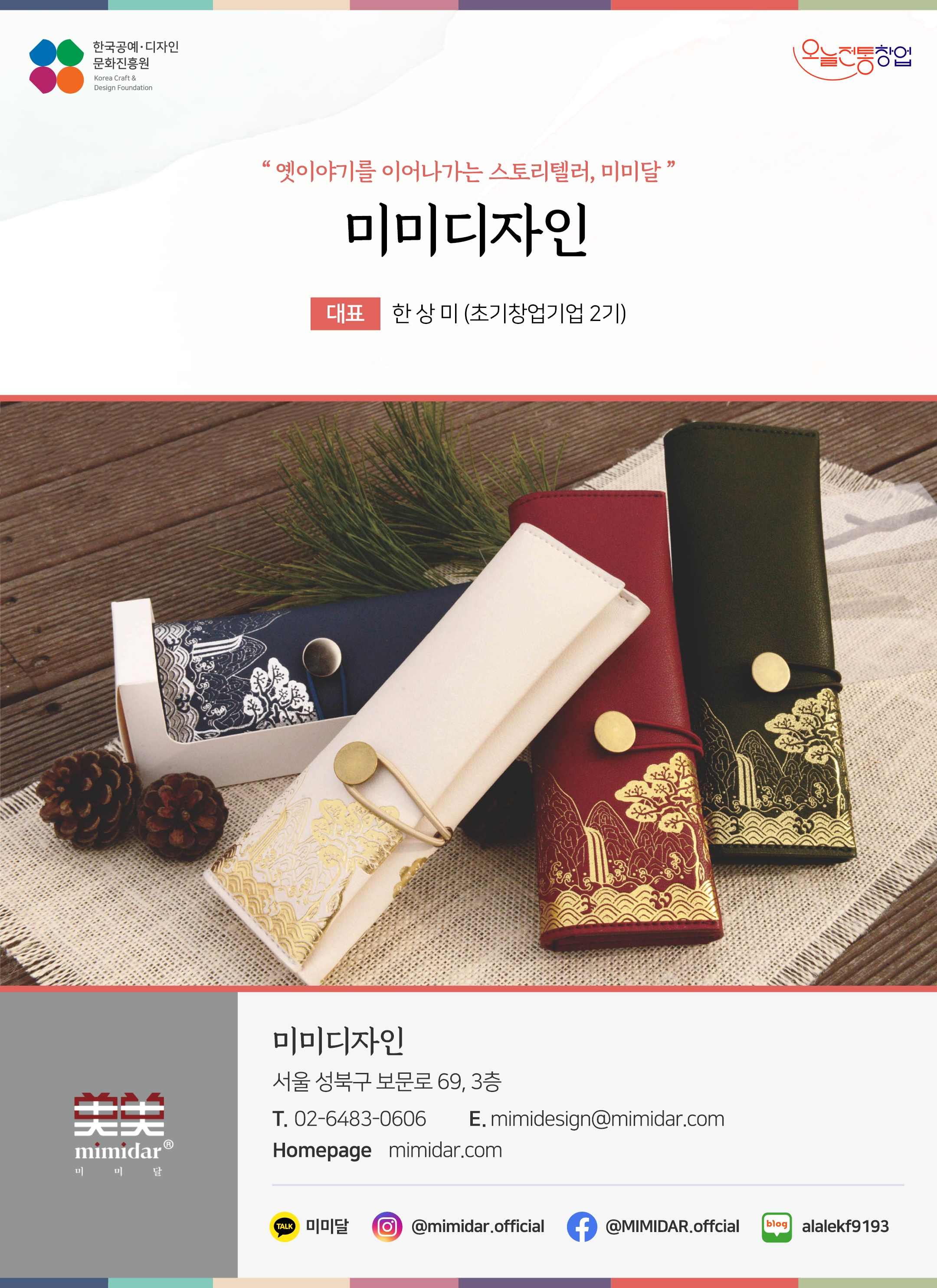 한국공예디자인 문화진흥원   오늘전통창업  기업명 미미디자인 대표명 한상미 미미디자인 서울 성북구 보문로 69, 3층 이메일 mimidesign@mimidar.com 홈페이지 mimidar.com 카카오톡 @미미달 인스타그램  @mimidar.official 페이스북 @IMIDAR.offcial 네이버블로그 alalekf9193
