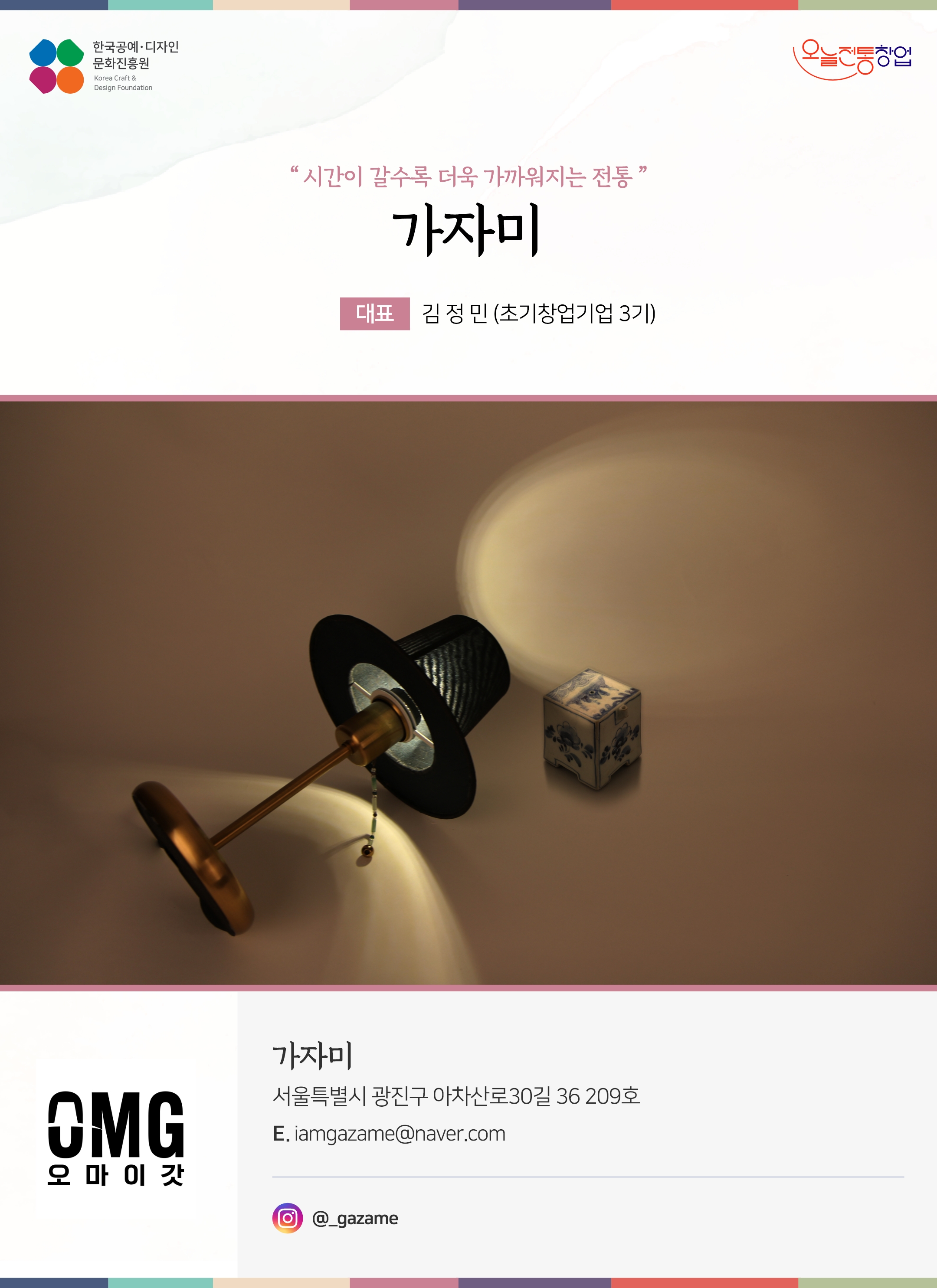 한국공예디자인 문화진흥원   오늘전통창업  기업명 가자미 초기창업기업 3기 가자미 서울특별시 광진구 아차산로30길 36 209호 이메일 iamgazame@naver.com 인스타그램  @_gazame