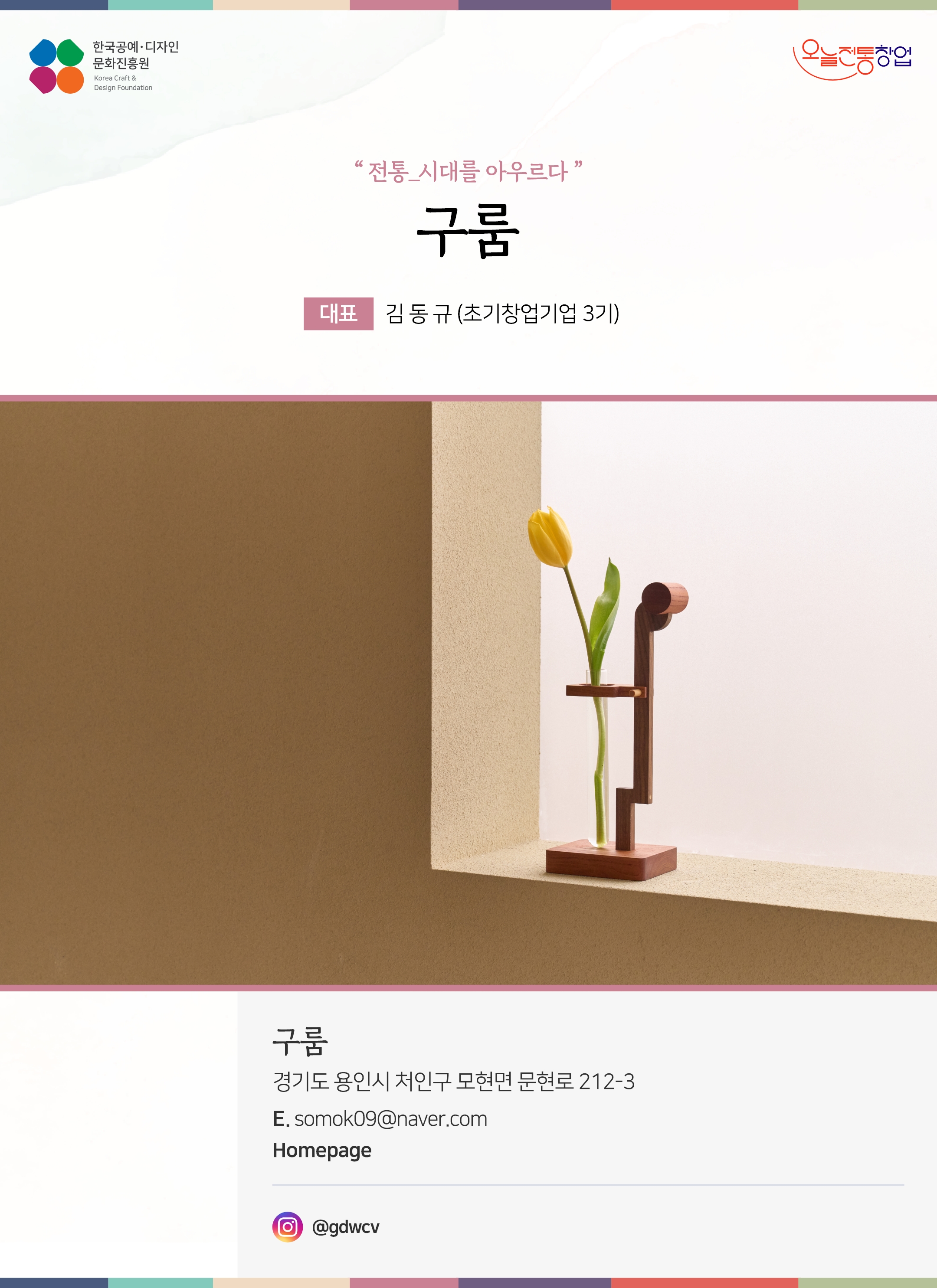 한국공예디자인 문화진흥원 오늘전통창업 기업명 구룸 대표 김동규 (초기창업기업 3기) 구룸 경기도 용인시 처인구 모현면 문현로 212-3 이메일 somok09@naver.com 인스타그램 @gallery_woon